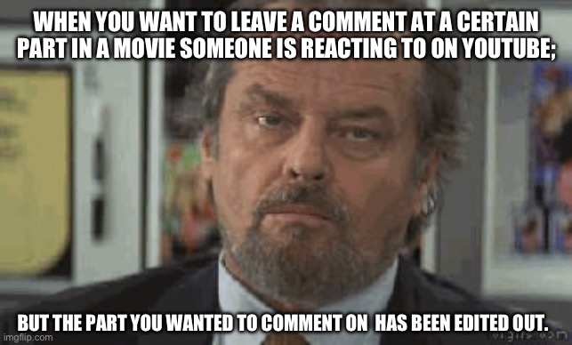 Annoyed Jack | WHEN YOU WANT TO LEAVE A COMMENT AT A CERTAIN PART IN A MOVIE SOMEONE IS REACTING TO ON YOUTUBE;; BUT THE PART YOU WANTED TO COMMENT ON  HAS BEEN EDITED OUT. | image tagged in annoyed jack | made w/ Imgflip meme maker