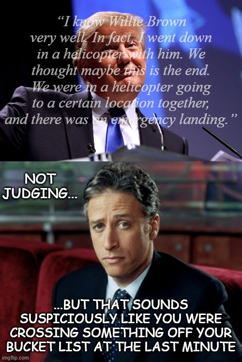Phrasing | “I know Willie Brown very well. In fact, I went down in a helicopter with him. We thought maybe this is the end. We were in a helicopter going to a certain location together, and there was an emergency landing.”; NOT JUDGING... ...BUT THAT SOUNDS SUSPICIOUSLY LIKE YOU WERE CROSSING SOMETHING OFF YOUR BUCKET LIST AT THE LAST MINUTE | image tagged in donald trump no2,memes,jon stewart skeptical,just sayin',ewwww | made w/ Imgflip meme maker