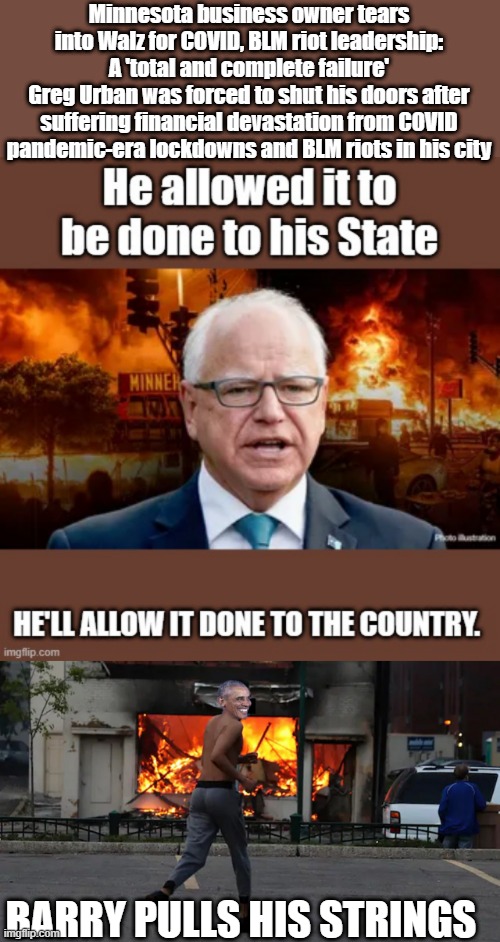Minnesota business owner tears into Walz for COVID, BLM riot leadership: A 'total and complete failure'
Greg Urban was forced to shut his doors after suffering financial devastation from COVID pandemic-era lockdowns and BLM riots in his city; BARRY PULLS HIS STRINGS | made w/ Imgflip meme maker