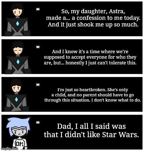 Had us in the first half NGL | So, my daughter, Astra, made a... a confession to me today. And it just shook me up so much. And I know it's a time where we're supposed to accept everyone for who they are, but... honestly I just can't tolerate this. I'm just so heartbroken. She's only a child, and no parent should have to go through this situation. I don't know what to do. Dad, I all I said was that I didn't like Star Wars. | image tagged in 4 undertale textboxes | made w/ Imgflip meme maker