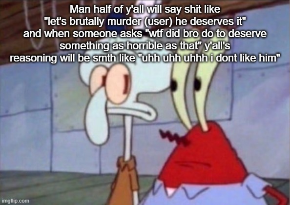 Squidward And Mr. Krabs Look At Each Other | Man half of y'all will say shit like "let's brutally murder (user) he deserves it" and when someone asks "wtf did bro do to deserve something as horrible as that" y'all's reasoning will be smth like "uhh uhh uhhh i dont like him" | image tagged in squidward and mr krabs look at each other | made w/ Imgflip meme maker