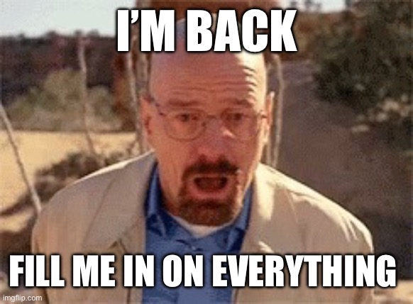 Walter White | I’M BACK; FILL ME IN ON EVERYTHING | image tagged in walter white | made w/ Imgflip meme maker