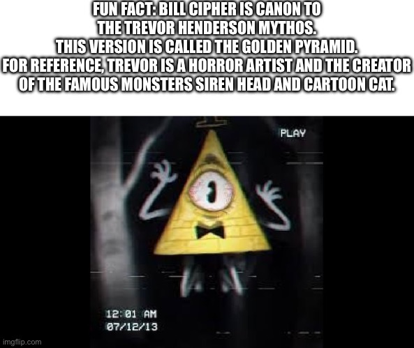 Bill Cipher if he was a horror character (only difference is his limbs are white) | FUN FACT: BILL CIPHER IS CANON TO THE TREVOR HENDERSON MYTHOS.
THIS VERSION IS CALLED THE GOLDEN PYRAMID.
FOR REFERENCE, TREVOR IS A HORROR ARTIST AND THE CREATOR OF THE FAMOUS MONSTERS SIREN HEAD AND CARTOON CAT. | image tagged in trevor henderson,bill cipher | made w/ Imgflip meme maker