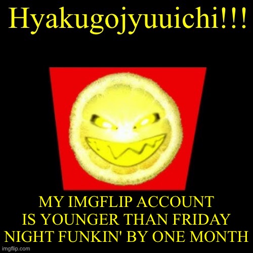 hyaku | MY IMGFLIP ACCOUNT IS YOUNGER THAN FRIDAY NIGHT FUNKIN' BY ONE MONTH | image tagged in hyaku | made w/ Imgflip meme maker