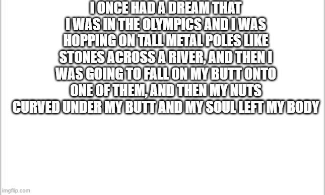 white background | I ONCE HAD A DREAM THAT I WAS IN THE OLYMPICS AND I WAS HOPPING ON TALL METAL POLES LIKE STONES ACROSS A RIVER, AND THEN I WAS GOING TO FALL ON MY BUTT ONTO ONE OF THEM, AND THEN MY NUTS CURVED UNDER MY BUTT AND MY SOUL LEFT MY BODY | image tagged in white background | made w/ Imgflip meme maker