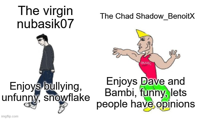 The virgin
nubasik07 The Chad Shadow_BenoitX Enjoys bullying, unfunny, snowflake Enjoys Dave and Bambi, funny, lets people have opinions | image tagged in virgin vs chad | made w/ Imgflip meme maker