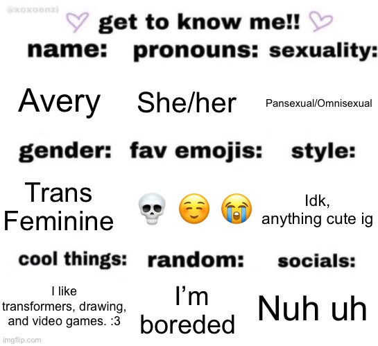 get to know me but better | Avery; She/her; Pansexual/Omnisexual; 💀 ☺️ 😭; Idk, anything cute ig; Trans Feminine; Nuh uh; I’m boreded; I like transformers, drawing, and video games. :3 | image tagged in get to know me but better | made w/ Imgflip meme maker