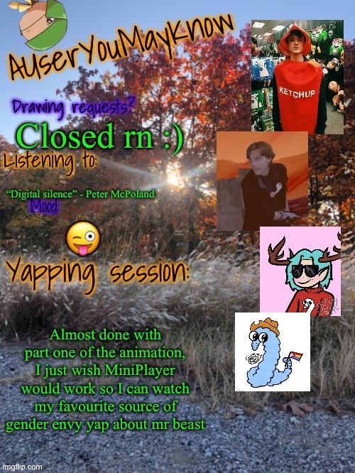 Auymk fall 2024 | Closed rn :); “Digital silence” - Peter McPoland; 😜; Almost done with part one of the animation, I just wish MiniPlayer would work so I can watch my favourite source of gender envy yap about mr beast | image tagged in auymk fall 2024 | made w/ Imgflip meme maker