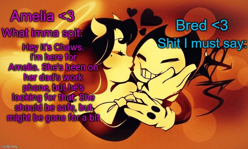 Amelia and Bred shared announcement temp :3 | Hey it's Chaws. I'm here for Amelia. She's been on her dad's work phone, but he's looking for that. She should be safe, but might be gone for a bit | image tagged in amelia and bred shared announcement temp 3 | made w/ Imgflip meme maker