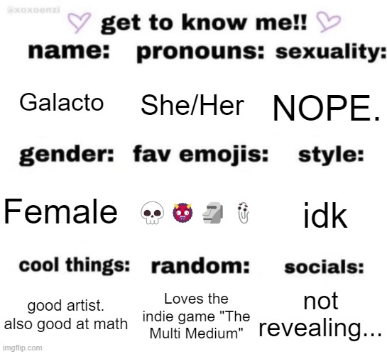 get to know me but better | Galacto; She/Her; NOPE. 💀👹🗿📎; idk; Female; not revealing... Loves the indie game "The Multi Medium"; good artist.
also good at math | image tagged in get to know me but better | made w/ Imgflip meme maker