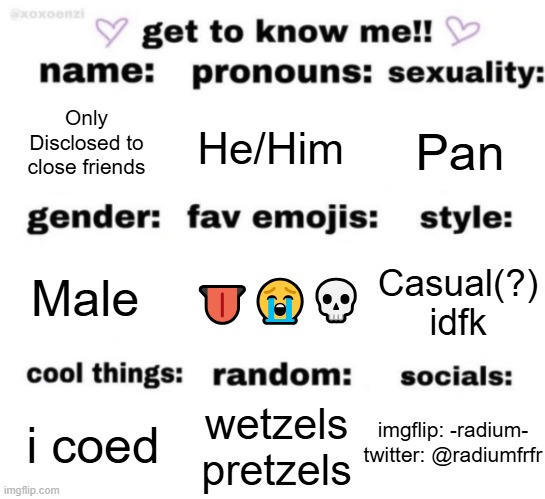 get to know me but better | Only Disclosed to close friends; He/Him; Pan; 👅😭💀; Casual(?) idfk; Male; wetzels pretzels; i coed; imgflip: -radium-
twitter: @radiumfrfr | image tagged in get to know me but better | made w/ Imgflip meme maker