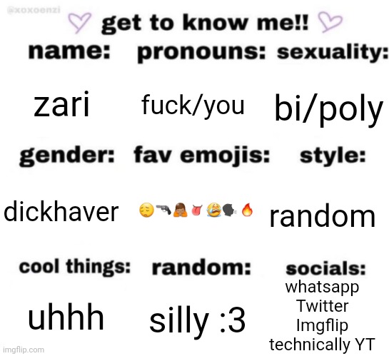 get to know me but better | zari; fuck/you; bi/poly; 😔🔫🙏🏽👅😭🗣🔥; random; dickhaver; whatsapp
Twitter
Imgflip
technically YT; silly :3; uhhh | image tagged in get to know me but better | made w/ Imgflip meme maker