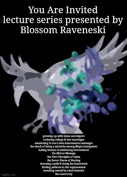 Lecture series | You Are Invited
lecture series presented by
Blossom Raveneski; growing up with Satan worshipers
enduring college & two marriages
awakening to one's own subconscious messages
the shock of being a minority among illegal immigrants
hating women to embracing womanhood
the Mirror Message
the Five Principles of Satan
the Seven Places of Healing
choosing a path & doing the homework
finding patterns in the supernatural
mending oneself in rural America
the need to fly | image tagged in supernatural,satanists,hide the pain,hidden,autism,mental health | made w/ Imgflip meme maker