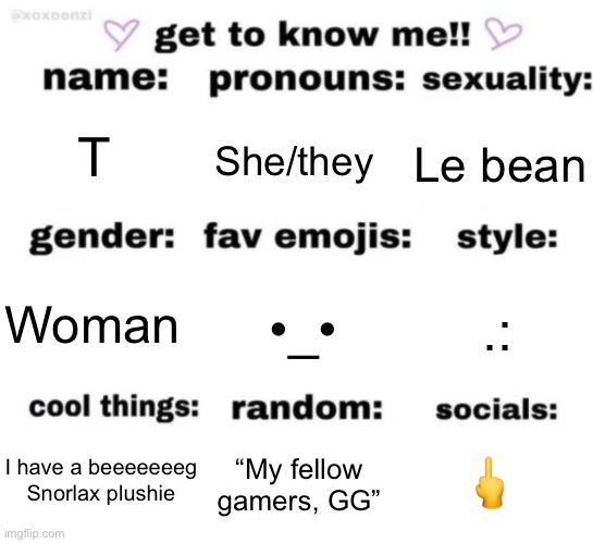 get to know me but better | T; She/they; Le bean; •_•; .:; Woman; 🖕; “My fellow gamers, GG”; I have a beeeeeeeg Snorlax plushie | image tagged in get to know me but better | made w/ Imgflip meme maker