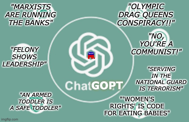 The algorithm has gone haywire | "OLYMPIC DRAG QUEENS CONSPIRACY!!"; "MARXISTS ARE RUNNING THE BANKS"; "NO, YOU'RE A COMMUNIST!"; GOPT; "FELONY SHOWS LEADERSHIP"; "SERVING IN THE NATIONAL GUARD IS TERRORISM"; "AN ARMED TODDLER IS A SAFE TODDLER"; "'WOMEN'S RIGHTS' IS CODE FOR EATING BABIES" | image tagged in chatgpt,ai,gop,stupidity | made w/ Imgflip meme maker