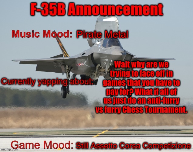 The F-35B Announcement Template | Pirate Metal; Wait why are we trying to face off in games that you have to pay for? What if all of us just do an anti-furry vs furry Chess Tournament. Still Assetto Corsa Competizione | image tagged in the f-35b announcement template | made w/ Imgflip meme maker