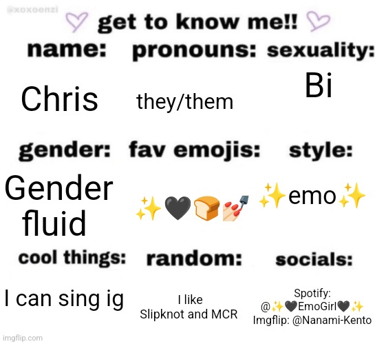 get to know me but better | Bi; Chris; they/them; ✨emo✨; ✨🖤🍞💅🏻; Gender fluid; I can sing ig; Spotify: @✨🖤EmoGirl🖤✨
Imgflip: @Nanami-Kento; I like Slipknot and MCR | image tagged in get to know me but better | made w/ Imgflip meme maker
