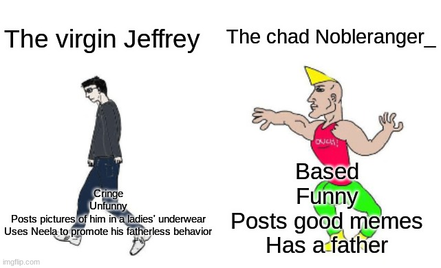 Virgin vs Chad | The chad Nobleranger_; The virgin Jeffrey; Cringe
Unfunny
Posts pictures of him in a ladies' underwear
Uses Neela to promote his fatherless behavior; Based
Funny
Posts good memes
Has a father | image tagged in virgin vs chad | made w/ Imgflip meme maker