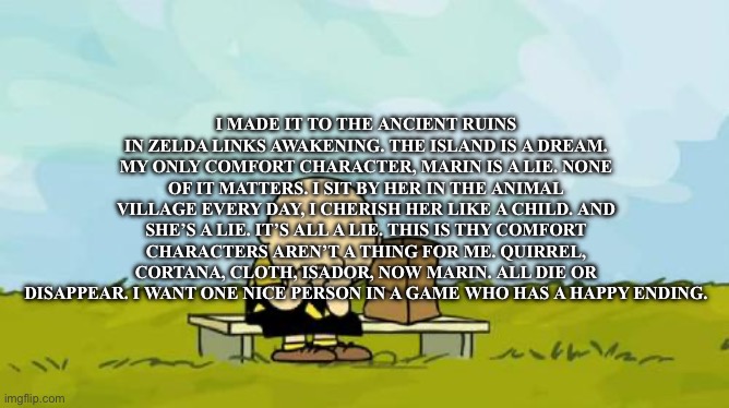 I can’t keep finding characters that I love. They all die | I MADE IT TO THE ANCIENT RUINS IN ZELDA LINKS AWAKENING. THE ISLAND IS A DREAM. MY ONLY COMFORT CHARACTER, MARIN IS A LIE. NONE OF IT MATTERS. I SIT BY HER IN THE ANIMAL VILLAGE EVERY DAY, I CHERISH HER LIKE A CHILD. AND SHE’S A LIE. IT’S ALL A LIE. THIS IS THY COMFORT CHARACTERS AREN’T A THING FOR ME. QUIRREL, CORTANA, CLOTH, ISADOR, NOW MARIN. ALL DIE OR DISAPPEAR. I WANT ONE NICE PERSON IN A GAME WHO HAS A HAPPY ENDING. | image tagged in depressed charlie brown | made w/ Imgflip meme maker