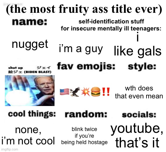 this template is good but it’s gay as hell | (the most fruity ass title ever); self-identification stuff for insecure mentally ill teenagers:; i like gals; nugget; i’m a guy; 🇺🇸🦅💥🍔‼️; wth does that even mean; youtube, that’s it; blink twice if you’re being held hostage; none, i’m not cool | image tagged in get to know me but better | made w/ Imgflip meme maker