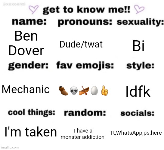 Trends | Ben Dover; Dude/twat; Bi; 👞💀🛶🥚👍; Idfk; Mechanic; Tt,WhatsApp,ps,here; I'm taken; I have a monster addiction | image tagged in get to know me but better,memes,funny | made w/ Imgflip meme maker