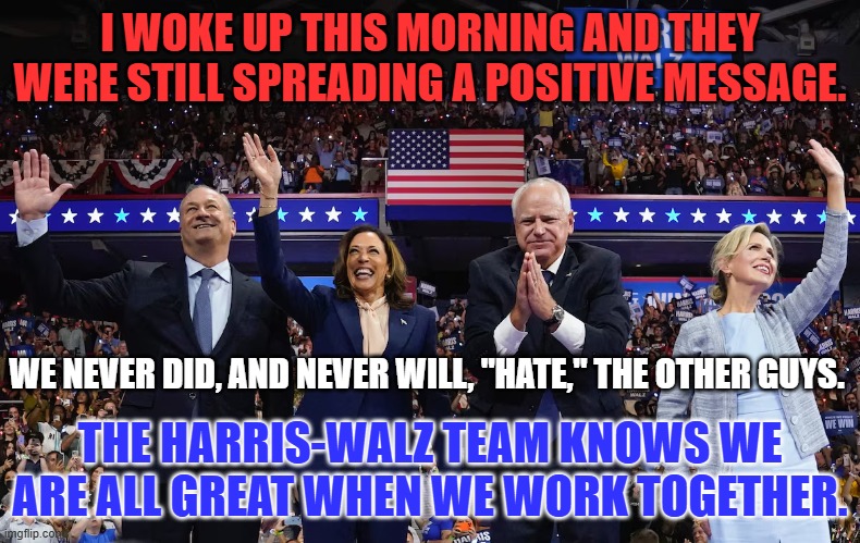 The "United," States of America--Greater than any challenge. It is in our DNA! | I WOKE UP THIS MORNING AND THEY WERE STILL SPREADING A POSITIVE MESSAGE. WE NEVER DID, AND NEVER WILL, "HATE," THE OTHER GUYS. THE HARRIS-WALZ TEAM KNOWS WE ARE ALL GREAT WHEN WE WORK TOGETHER. | image tagged in politics | made w/ Imgflip meme maker