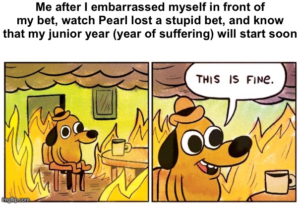 I am just going to leave for now | Me after I embarrassed myself in front of my bet, watch Pearl lost a stupid bet, and know that my junior year (year of suffering) will start soon | image tagged in memes,this is fine | made w/ Imgflip meme maker