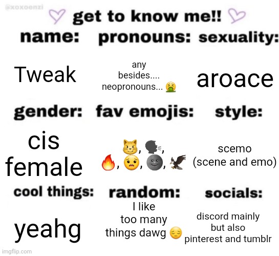 get to know me but better | Tweak; any besides.... neopronouns... 🤮; aroace; 😼, 🗣, 🔥, 😟, 🌚, 🦅; scemo (scene and emo); cis female; I like too many things dawg 😔; discord mainly but also pinterest and tumblr; yeahg | image tagged in get to know me but better | made w/ Imgflip meme maker