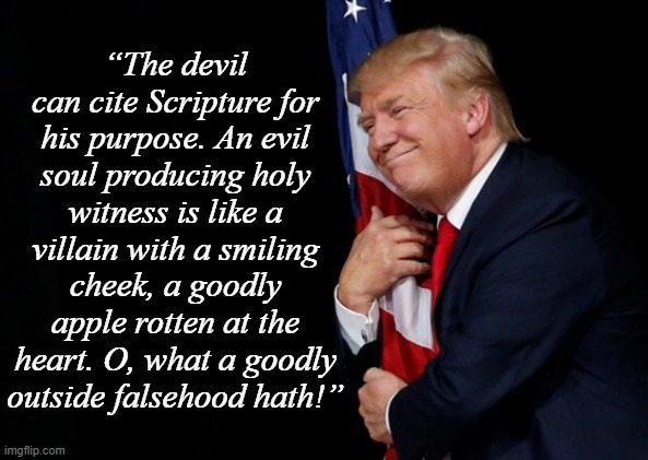 If he's actually fighting for the little guy, why did he try to take a widow's house and land from her. | “The devil can cite Scripture for his purpose. An evil soul producing holy witness is like a villain with a smiling cheek, a goodly apple rotten at the heart. O, what a goodly outside falsehood hath!” | image tagged in flag humper,crooked,trump unfit unqualified dangerous,evil toddler | made w/ Imgflip meme maker