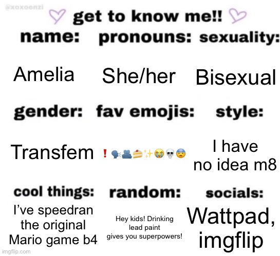 :3 | Amelia; She/her; Bisexual; ❗️🗣️🫂🍰✨😭💀😨; I have no idea m8; Transfem; Wattpad, imgflip; I’ve speedran the original Mario game b4; Hey kids! Drinking lead paint gives you superpowers! | image tagged in get to know me but better | made w/ Imgflip meme maker