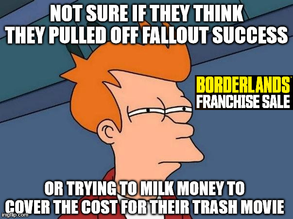 Borderlands Making Up Costs | NOT SURE IF THEY THINK THEY PULLED OFF FALLOUT SUCCESS; OR TRYING TO MILK MONEY TO COVER THE COST FOR THEIR TRASH MOVIE | image tagged in not sure if- fry | made w/ Imgflip meme maker