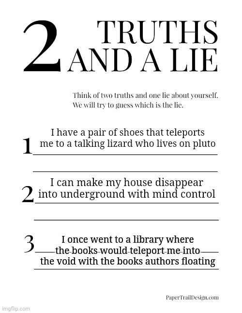 2 Truths and a Lie | I have a pair of shoes that teleports me to a talking lizard who lives on pluto; I can make my house disappear into underground with mind control; I once went to a library where the books would teleport me into the void with the books authors floating | image tagged in 2 truths and a lie | made w/ Imgflip meme maker