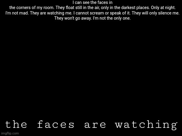 I can see the faces in the corners of my room. They float still in the air, only in the darkest places. Only at night.


I'm not mad. They are watching me. I cannot scream or speak of it. They will only silence me.


They won't go away. I'm not the only one. the faces are watching | made w/ Imgflip meme maker