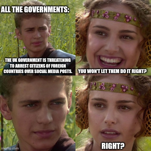 The politicians won't save you. This is exactly what they want. | ALL THE GOVERNMENTS:; THE UK GOVERNMENT IS THREATENING TO ARREST CITIZENS OF FOREIGN COUNTRIES OVER SOCIAL MEDIA POSTS. YOU WON'T LET THEM DO IT RIGHT? RIGHT? | image tagged in anakin padme 4 panel | made w/ Imgflip meme maker