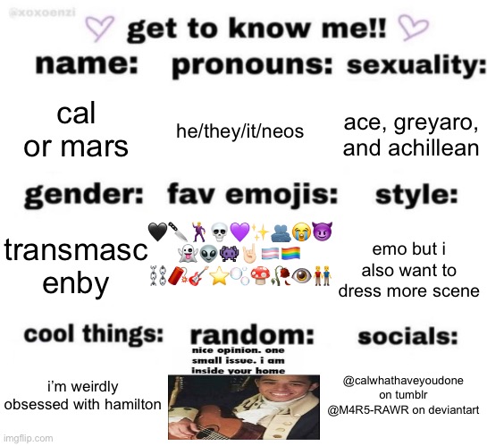 hi | cal or mars; he/they/it/neos; ace, greyaro, and achillean; 🖤🔪🕺💀💜✨🫂😭😈
👻👽👾🤘🏻🏳️‍⚧️🏳️‍🌈
⛓️🧨🎸⭐️🫧🍄🥀👁️👬; emo but i also want to dress more scene; transmasc enby; @calwhathaveyoudone on tumblr
@M4R5-RAWR on deviantart; i’m weirdly obsessed with hamilton | image tagged in get to know me but better | made w/ Imgflip meme maker