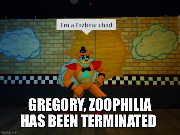 Fazbear | GREGORY, ZOOPHILIA HAS BEEN TERMINATED | image tagged in fazbear | made w/ Imgflip meme maker