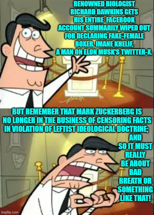 Leftist fascists strike again . . . and again . . . and again ad infinitum. | RENOWNED BIOLOGIST RICHARD DAWKINS GETS HIS ENTIRE  FACEBOOK ACCOUNT SUMMARILY WIPED OUT FOR DECLARING FAKE-FEMALE BOXER, IMANE KHELIF, A MAN ON ELON MUSK'S TWITTER-X. BUT REMEMBER THAT MARK ZUCKERBERG IS NO LONGER IN THE BUSINESS OF CENSORING FACTS IN VIOLATION OF LEFTIST IDEOLOGICAL DOCTRINE;; AND SO IT MUST REALLY BE ABOUT BAD BREATH OR SOMETHING LIKE THAT! | image tagged in this is where i'd put my trophy if i had one | made w/ Imgflip meme maker