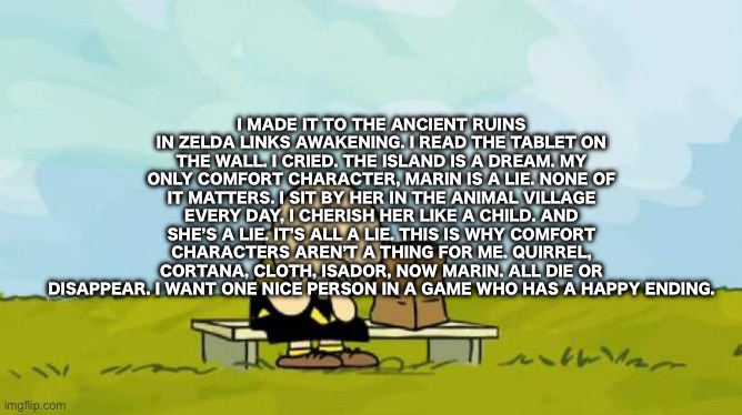 Depressed Charlie Brown | I MADE IT TO THE ANCIENT RUINS IN ZELDA LINKS AWAKENING. I READ THE TABLET ON THE WALL. I CRIED. THE ISLAND IS A DREAM. MY ONLY COMFORT CHARACTER, MARIN IS A LIE. NONE OF IT MATTERS. I SIT BY HER IN THE ANIMAL VILLAGE EVERY DAY, I CHERISH HER LIKE A CHILD. AND SHE’S A LIE. IT’S ALL A LIE. THIS IS WHY COMFORT CHARACTERS AREN’T A THING FOR ME. QUIRREL, CORTANA, CLOTH, ISADOR, NOW MARIN. ALL DIE OR DISAPPEAR. I WANT ONE NICE PERSON IN A GAME WHO HAS A HAPPY ENDING. | image tagged in depressed charlie brown | made w/ Imgflip meme maker