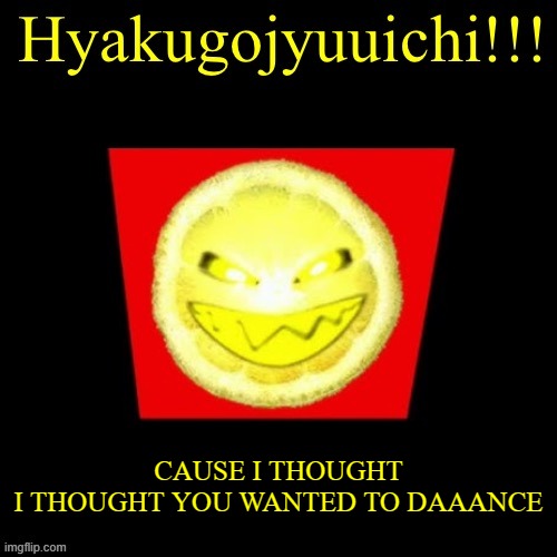 hyaku | CAUSE I THOUGHT
I THOUGHT YOU WANTED TO DAAANCE | image tagged in hyaku | made w/ Imgflip meme maker