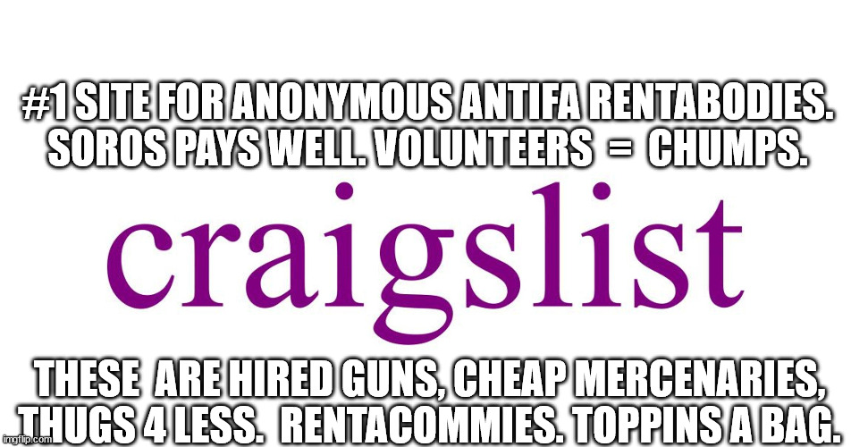 Mindless Temps For Hire. | #1 SITE FOR ANONYMOUS ANTIFA RENTABODIES.
SOROS PAYS WELL. VOLUNTEERS  =  CHUMPS. THESE  ARE HIRED GUNS, CHEAP MERCENARIES, THUGS 4 LESS.  RENTACOMMIES. TOPPINS A BAG. | image tagged in criagslist,soros,antifa,communism,traitors | made w/ Imgflip meme maker