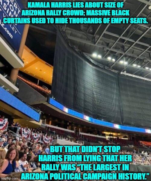 Lying; it's what leftists DO. | KAMALA HARRIS LIES ABOUT SIZE OF ARIZONA RALLY CROWD; MASSIVE BLACK CURTAINS USED TO HIDE THOUSANDS OF EMPTY SEATS. BUT THAT DIDN’T STOP HARRIS FROM LYING THAT HER RALLY WAS “THE LARGEST IN ARIZONA POLITICAL CAMPAIGN HISTORY.” | image tagged in yep | made w/ Imgflip meme maker