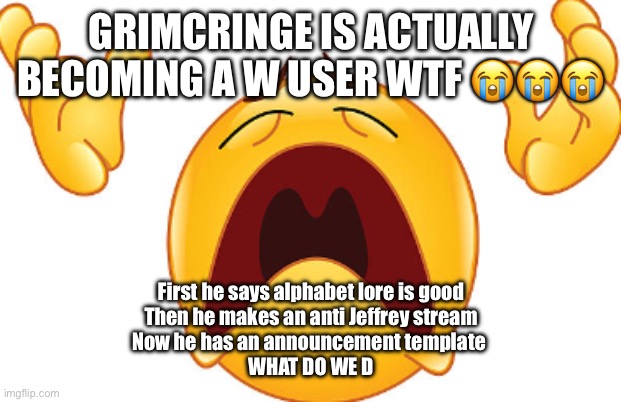 I'M SCARED | GRIMCRINGE IS ACTUALLY BECOMING A W USER WTF 😭😭😭; First he says alphabet lore is good

Then he makes an anti Jeffrey stream

Now he has an announcement template 

WHAT DO WE DO | image tagged in crying emoji looking up | made w/ Imgflip meme maker