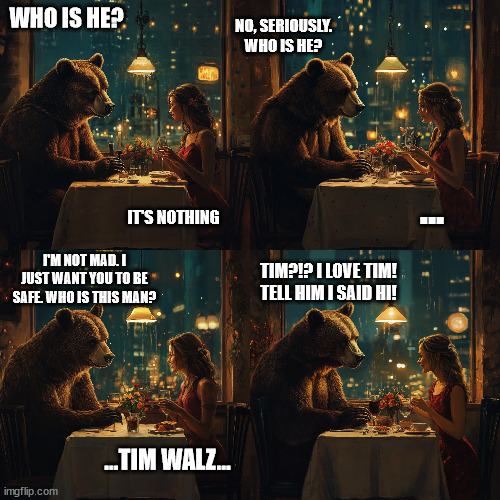 Women would pick Tim over the bear | WHO IS HE? NO, SERIOUSLY. WHO IS HE? ... IT'S NOTHING; I'M NOT MAD. I JUST WANT YOU TO BE SAFE. WHO IS THIS MAN? TIM?!? I LOVE TIM! TELL HIM I SAID HI! ...TIM WALZ... | image tagged in bear,women,tim walz | made w/ Imgflip meme maker