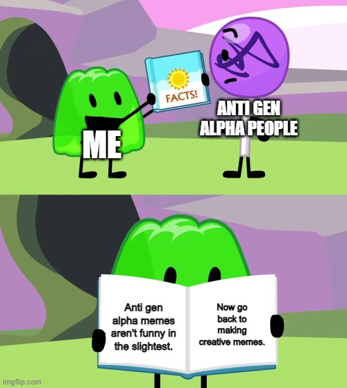 Ok, they were funny the first time but now it's just unfunny | ANTI GEN ALPHA PEOPLE; ME; Now go back to making creative memes. Anti gen alpha memes aren't funny in the slightest. | image tagged in gelatin's book of facts,memes,gen alpha,oh wow are you actually reading these tags | made w/ Imgflip meme maker