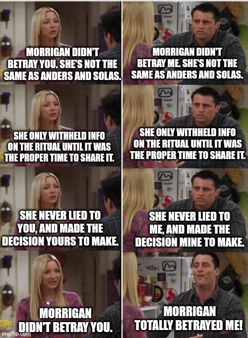 Phoebe Joey | MORRIGAN DIDN'T BETRAY ME. SHE'S NOT THE SAME AS ANDERS AND SOLAS. MORRIGAN DIDN'T BETRAY YOU. SHE'S NOT THE SAME AS ANDERS AND SOLAS. SHE ONLY WITHHELD INFO ON THE RITUAL UNTIL IT WAS THE PROPER TIME TO SHARE IT. SHE ONLY WITHHELD INFO ON THE RITUAL UNTIL IT WAS THE PROPER TIME TO SHARE IT. SHE NEVER LIED TO YOU, AND MADE THE DECISION YOURS TO MAKE. SHE NEVER LIED TO ME, AND MADE THE DECISION MINE TO MAKE. MORRIGAN TOTALLY BETRAYED ME! MORRIGAN DIDN'T BETRAY YOU. | image tagged in phoebe joey | made w/ Imgflip meme maker