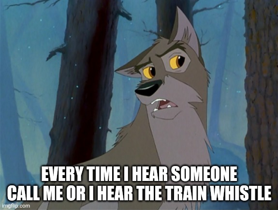 Every Time I Hear | EVERY TIME I HEAR SOMEONE CALL ME OR I HEAR THE TRAIN WHISTLE | image tagged in balto | made w/ Imgflip meme maker