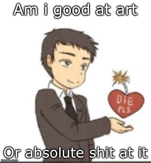 Die pls | Am i good at art; Or absolute shit at it | image tagged in die pls | made w/ Imgflip meme maker