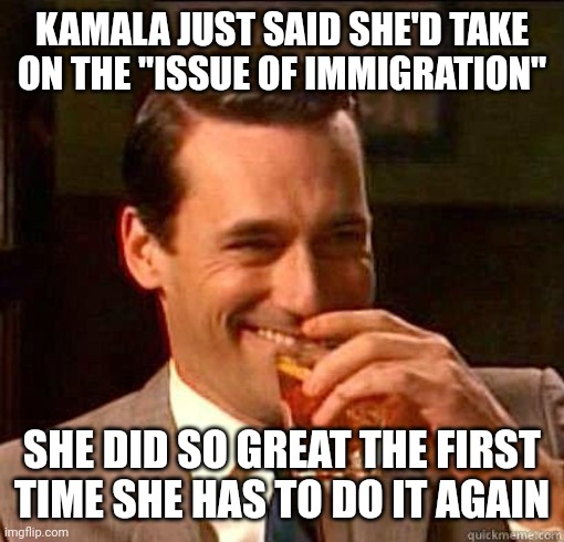 Border Czar: Redux | KAMALA JUST SAID SHE'D TAKE ON THE "ISSUE OF IMMIGRATION"; SHE DID SO GREAT THE FIRST TIME SHE HAS TO DO IT AGAIN | image tagged in laughing don draper,democrats,border,kamala harris | made w/ Imgflip meme maker