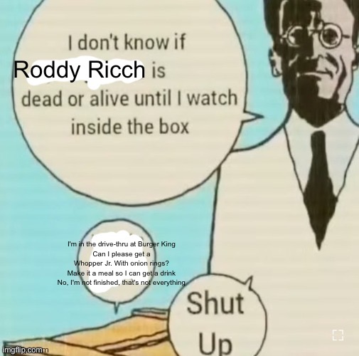 I don't know if ____ is dead or alive | Roddy Ricch; I'm in the drive-thru at Burger King
Can I please get a Whopper Jr. With onion rings?
Make it a meal so I can get a drink
No, I'm not finished, that's not everything | image tagged in i don't know if ____ is dead or alive | made w/ Imgflip meme maker