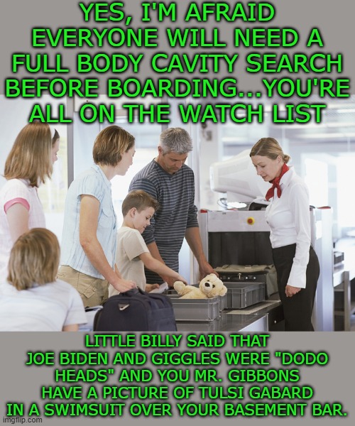 Yep | YES, I'M AFRAID EVERYONE WILL NEED A FULL BODY CAVITY SEARCH BEFORE BOARDING...YOU'RE ALL ON THE WATCH LIST; LITTLE BILLY SAID THAT JOE BIDEN AND GIGGLES WERE "DODO HEADS" AND YOU MR. GIBBONS HAVE A PICTURE OF TULSI GABARD IN A SWIMSUIT OVER YOUR BASEMENT BAR. | image tagged in democrats | made w/ Imgflip meme maker
